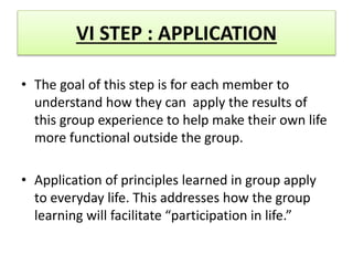 VI STEP : APPLICATION
• The goal of this step is for each member to
understand how they can apply the results of
this group experience to help make their own life
more functional outside the group.
• Application of principles learned in group apply
to everyday life. This addresses how the group
learning will facilitate “participation in life.”
 
