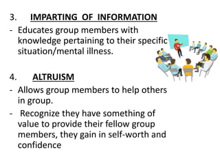 3. IMPARTING OF INFORMATION
- Educates group members with
knowledge pertaining to their specific
situation/mental illness.
4. ALTRUISM
- Allows group members to help others
in group.
- Recognize they have something of
value to provide their fellow group
members, they gain in self-worth and
confidence
 