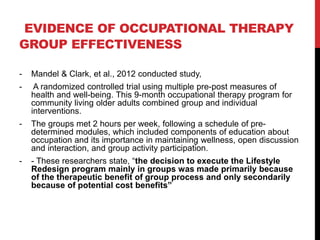 EVIDENCE OF OCCUPATIONAL THERAPY
GROUP EFFECTIVENESS
- Mandel & Clark, et al., 2012 conducted study,
- A randomized controlled trial using multiple pre-post measures of
health and well-being. This 9-month occupational therapy program for
community living older adults combined group and individual
interventions.
- The groups met 2 hours per week, following a schedule of pre-
determined modules, which included components of education about
occupation and its importance in maintaining wellness, open discussion
and interaction, and group activity participation.
- - These researchers state, “the decision to execute the Lifestyle
Redesign program mainly in groups was made primarily because
of the therapeutic benefit of group process and only secondarily
because of potential cost benefits”
 