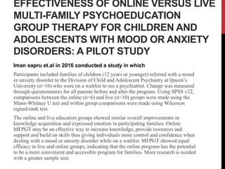 EFFECTIVENESS OF ONLINE VERSUS LIVE
MULTI-FAMILY PSYCHOEDUCATION
GROUP THERAPY FOR CHILDREN AND
ADOLESCENTS WITH MOOD OR ANXIETY
DISORDERS: A PILOT STUDY
Iman sapru et.al in 2016 conducted a study in which
Participants included families of children (12 years or younger) referred with a mood
or anxiety disorder to the Division of Child and Adolescent Psychiatry at Queen’s
University (n=16) who were on a waitlist to see a psychiatrist. Change was measured
through questionnaires for all parents before and after the program. Using SPSS v22,
comparisons between the online (n=6) and live (n=10) groups were made using the
Mann-Whitney U test and within group comparisons were made using Wilcoxon
signed-rank test.
The online and live education groups showed similar overall improvements in
knowledge acquisition and expressed emotion in participating families. Online
MFPGT may be an effective way to increase knowledge, provide resources and
support and build on skills thus giving individuals more control and confidence when
dealing with a mood or anxiety disorder while on a waitlist. MFPGT showed equal
efficacy in live and online groups, indicating that the online program has the potential
to be a more convenient and accessible program for families. More research is needed
with a greater sample size.
 