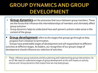  Group dynamicsare the processes that occur between group members.These
are the forces that influence the interrelationships of members and ultimately affect
group outcome.
• Group dynamics helps to understand how each person's actions make sense in the
context of the group.
 Group development refers to the stages that groups go through as they
progress from initiation to termination.
- Groups have predictable stages of development and will respond best to different
activities at different stages. As leaders, our recognition of our group’s stage of
development should influence our selection of activities.
• These influence group outcomes and thus planning and implementing group interventions. As
an OT We need to understand stages of group development as this will impact on activity
choices and Group dynamics that impact how we may lead groups.
 