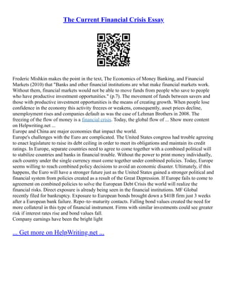 The Current Financial Crisis Essay
Frederic Mishkin makes the point in the text, The Economics of Money Banking, and Financial
Markets (2010) that "Banks and other financial institutions are what make financial markets work.
Without them, financial markets would not be able to move funds from people who save to people
who have productive investment opportunities." (p.7). The movement of funds between savers and
those with productive investment opportunities is the means of creating growth. When people lose
confidence in the economy this activity freezes or weakens, consequently, asset prices decline,
unemployment rises and companies default as was the case of Lehman Brothers in 2008. The
freezing of the flow of money is a financial crisis. Today, the global flow of ... Show more content
on Helpwriting.net ...
Europe and China are major economies that impact the world.
Europe's challenges with the Euro are complicated. The United States congress had trouble agreeing
to enact legislature to raise its debt ceiling in order to meet its obligations and maintain its credit
ratings. In Europe, separate countries need to agree to come together with a combined political will
to stabilize countries and banks in financial trouble. Without the power to print money individually,
each country under the single currency must come together under combined policies. Today, Europe
seems willing to reach combined policy decisions to avoid an economic disaster. Ultimately, if this
happens, the Euro will have a stronger future just as the United States gained a stronger political and
financial system from policies created as a result of the Great Depression. If Europe fails to come to
agreement on combined policies to solve the European Debt Crisis the world will realize the
financial risks. Direct exposure is already being seen in the financial institutions. MF Global
recently filed for bankruptcy. Exposure to European bonds brought down a $41B firm just 3 weeks
after a European bank failure. Repo–to–maturity contacts. Falling bond values created the need for
more collateral in this type of financial instrument. Firms with similar investments could see greater
risk if interest rates rise and bond values fall.
Company earnings have been the bright light
... Get more on HelpWriting.net ...
 