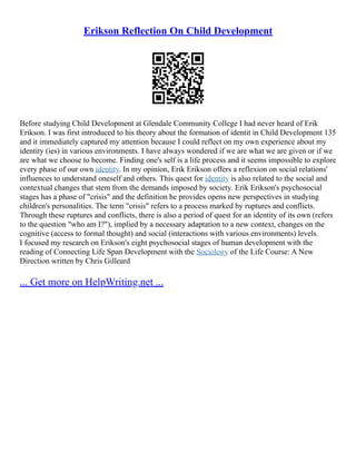 Erikson Reflection On Child Development
Before studying Child Development at Glendale Community College I had never heard of Erik
Erikson. I was first introduced to his theory about the formation of identit in Child Development 135
and it immediately captured my attention because I could reflect on my own experience about my
identity (ies) in various environments. I have always wondered if we are what we are given or if we
are what we choose to become. Finding one's self is a life process and it seems impossible to explore
every phase of our own identity. In my opinion, Erik Erikson offers a reflexion on social relations'
influences to understand oneself and others. This quest for identity is also related to the social and
contextual changes that stem from the demands imposed by society. Erik Erikson's psychosocial
stages has a phase of "crisis" and the definition he provides opens new perspectives in studying
children's personalities. The term "crisis" refers to a process marked by ruptures and conflicts.
Through these ruptures and conflicts, there is also a period of quest for an identity of its own (refers
to the question "who am I?"), implied by a necessary adaptation to a new context, changes on the
cognitive (access to formal thought) and social (interactions with various environments) levels.
I focused my research on Erikson's eight psychosocial stages of human development with the
reading of Connecting Life Span Development with the Sociology of the Life Course: A New
Direction written by Chris Gilleard
... Get more on HelpWriting.net ...
 