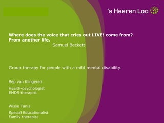 Where does the voice that cries out LIVE! come from?
From another life.
                   Samuel Beckett




Group therapy for people with a mild mental disability.


Bep van Klingeren
Health-psychologist
EMDR therapist


Wisse Tanis
Special Educationalist
Family therapist
 