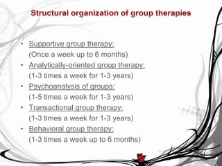 • Supportive group therapy:
  (Once a week up to 6 months)
• Analytically-oriented group therapy:
  (1-3 times a week for 1-3 years)
• Psychoanalysis of groups:
  (1-5 times a week for 1-3 years)
• Transactional group therapy:
  (1-3 times a week for 1-3 years)
• Behavioral group therapy:
  (1-3 times a week up to 6 months)
 