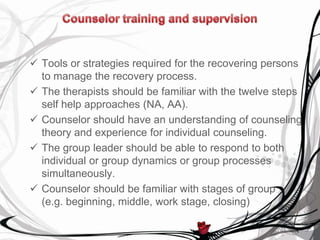  Tools or strategies required for the recovering persons
  to manage the recovery process.
 The therapists should be familiar with the twelve steps
  self help approaches (NA, AA).
 Counselor should have an understanding of counseling
  theory and experience for individual counseling.
 The group leader should be able to respond to both
  individual or group dynamics or group processes
  simultaneously.
 Counselor should be familiar with stages of group
  (e.g. beginning, middle, work stage, closing)
 