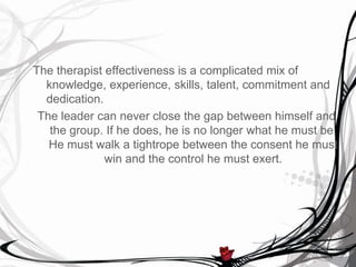 The therapist effectiveness is a complicated mix of
  knowledge, experience, skills, talent, commitment and
  dedication.
 The leader can never close the gap between himself and
   the group. If he does, he is no longer what he must be.
   He must walk a tightrope between the consent he must
              win and the control he must exert.
 
