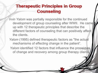 Irvin Yalom was partially responsible for the continued
   development of group counseling after WWII. He came
   up with 12 therapeutic principles that describe the
   different factors of counseling that can positively affect
   the clients.
Yalom (1995) defined therapeutic factors as "the actual
   mechanisms of effecting change in the patient“.
 Yalom identified 12 factors that influence the processes
   of change and recovery among group therapy clients.
 