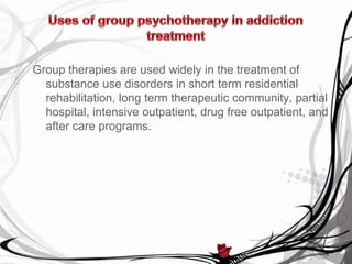 Group therapies are used widely in the treatment of
  substance use disorders in short term residential
  rehabilitation, long term therapeutic community, partial
  hospital, intensive outpatient, drug free outpatient, and
  after care programs.
 