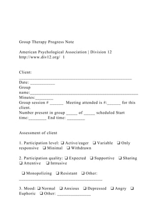 Group Therapy Progress Note
American Psychological Association | Division 12
http://www.div12.org/ 1
Client:
__________________________________________________
Date: ___________
Group
name:________________________________________________
Minutes:________
Group session # ______ Meeting attended is #:______ for this
client.
Number present in group _____ of _____ scheduled Start
time:________ End time: ________
Assessment of client
1. Participation level: ❑ Active/eager ❑ Variable ❑ Only
responsive ❑ Minimal ❑ Withdrawn
2. Participation quality: ❑ Expected ❑ Supportive ❑ Sharing
❑ Attentive ❑ Intrusive
❑ Monopolizing ❑ Resistant ❑ Other:
_____________________________________
3. Mood: ❑ Normal ❑ Anxious ❑ Depressed ❑ Angry ❑
Euphoric ❑ Other: _______________
 