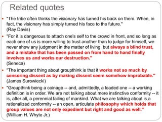 Related quotes
 "The tribe often thinks the visionary has turned his back on them. When, in
fact, the visionary has simply turned his face to the future."
(Ray Davis)
 "For it is dangerous to attach one's self to the crowd in front, and so long as
each one of us is more willing to trust another than to judge for himself, we
never show any judgment in the matter of living, but always a blind trust,
and a mistake that has been passed on from hand to hand finally
involves us and works our destruction."
(Seneca)
 "The important thing about groupthink is that it works not so much by
censoring dissent as by making dissent seem somehow improbable."
(James Surowiecki)
 "Groupthink being a coinage -- and, admittedly, a loaded one -- a working
definition is in order. We are not talking about mere instinctive conformity -- it
is, after all, a perennial failing of mankind. What we are talking about is a
rationalized conformity -- an open, articulate philosophy which holds that
group values are not only expedient but right and good as well."
(William H. Whyte Jr.)
 