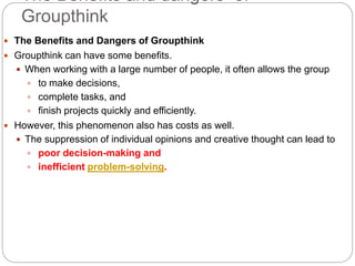 The Benefits and dangers of
Groupthink
 The Benefits and Dangers of Groupthink
 Groupthink can have some benefits.
 When working with a large number of people, it often allows the group
 to make decisions,
 complete tasks, and
 finish projects quickly and efficiently.
 However, this phenomenon also has costs as well.
 The suppression of individual opinions and creative thought can lead to
 poor decision-making and
 inefficient problem-solving.
 