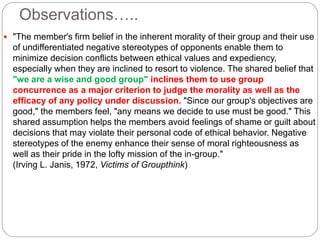 Observations…..
 "The member's firm belief in the inherent morality of their group and their use
of undifferentiated negative stereotypes of opponents enable them to
minimize decision conflicts between ethical values and expediency,
especially when they are inclined to resort to violence. The shared belief that
"we are a wise and good group" inclines them to use group
concurrence as a major criterion to judge the morality as well as the
efficacy of any policy under discussion. "Since our group's objectives are
good," the members feel, "any means we decide to use must be good." This
shared assumption helps the members avoid feelings of shame or guilt about
decisions that may violate their personal code of ethical behavior. Negative
stereotypes of the enemy enhance their sense of moral righteousness as
well as their pride in the lofty mission of the in-group."
(Irving L. Janis, 1972, Victims of Groupthink)
 