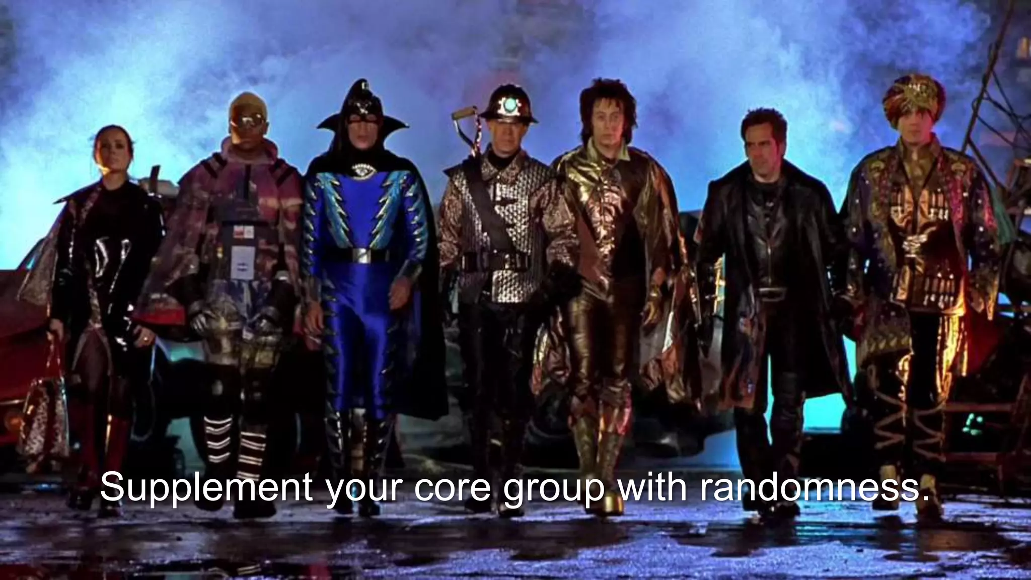 Supplement your core group with randomness.
 