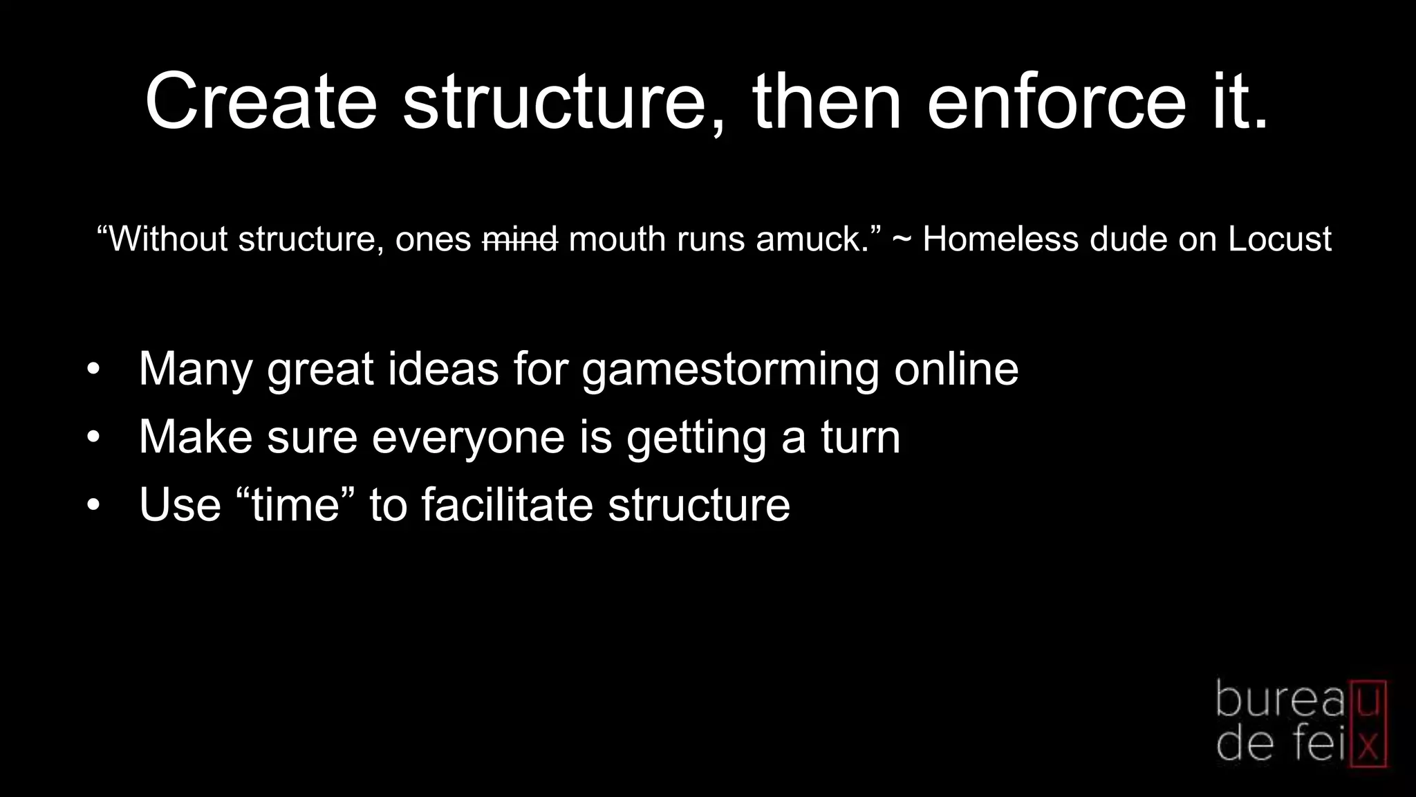 Create structure, then enforce it.
• Many great ideas for gamestorming online
• Make sure everyone is getting a turn
• Use “time” to facilitate structure
“Without structure, ones mind mouth runs amuck.” ~ Homeless dude on Locust
 