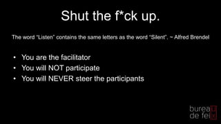 Shut the f*ck up.
• You are the facilitator
• You will NOT participate
• You will NEVER steer the participants
The word “Listen” contains the same letters as the word “Silent”. ~ Alfred Brendel
 