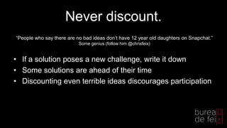 Never discount.
• If a solution poses a new challenge, write it down
• Some solutions are ahead of their time
• Discounting even terrible ideas discourages participation
“People who say there are no bad ideas don’t have 12 year old daughters on Snapchat.”
Some genius (follow him @chrisfeix)
 