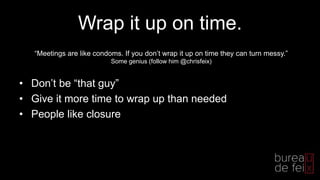 Wrap it up on time.
• Don’t be “that guy”
• Give it more time to wrap up than needed
• People like closure
“Meetings are like condoms. If you don’t wrap it up on time they can turn messy.”
Some genius (follow him @chrisfeix)
 