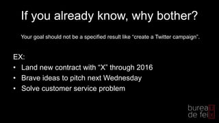 If you already know, why bother?
EX:
• Land new contract with “X” through 2016
• Brave ideas to pitch next Wednesday
• Solve customer service problem
Your goal should not be a specified result like “create a Twitter campaign”.
 