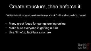 Create structure, then enforce it.
• Many great ideas for gamestorming online
• Make sure everyone is getting a turn
• Use “time” to facilitate structure
“Without structure, ones mind mouth runs amuck.” ~ Homeless dude on Locust
 