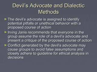 Devil’s Advocate and DialecticDevil’s Advocate and Dialectic
MethodsMethods
► The devil’s advocate is assigned to identifyThe devil’s advocate is assigned to identify
potential pitfalls or unethical behavior with apotential pitfalls or unethical behavior with a
proposed course of actionproposed course of action
► Irving Janis recommends that everyone in theIrving Janis recommends that everyone in the
group assume the role of a devil’s advocate andgroup assume the role of a devil’s advocate and
present a critique of the proposed course of actionpresent a critique of the proposed course of action
► Conflict generated by the devil’s advocate mayConflict generated by the devil’s advocate may
cause groups to avoid false assumptions andcause groups to avoid false assumptions and
closely adhere to guideline for ethical analysis inclosely adhere to guideline for ethical analysis in
decisionsdecisions
 