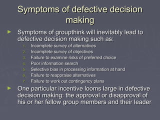 Symptoms of defective decisionSymptoms of defective decision
makingmaking
► Symptoms of groupthink will inevitably lead toSymptoms of groupthink will inevitably lead to
defective decision making such as:defective decision making such as:
1.1. Incomplete survey of alternativesIncomplete survey of alternatives
2.2. Incomplete survey of objectivesIncomplete survey of objectives
3.3. Failure to examine risks of preferred choiceFailure to examine risks of preferred choice
4.4. Poor information searchPoor information search
5.5. Selective bias in processing information at handSelective bias in processing information at hand
6.6. Failure to reappraise alternativesFailure to reappraise alternatives
7.7. Failure to work out contingency plansFailure to work out contingency plans
► One particular incentive looms large in defectiveOne particular incentive looms large in defective
decision making: the approval or disapproval ofdecision making: the approval or disapproval of
his or her fellow group members and their leaderhis or her fellow group members and their leader
 