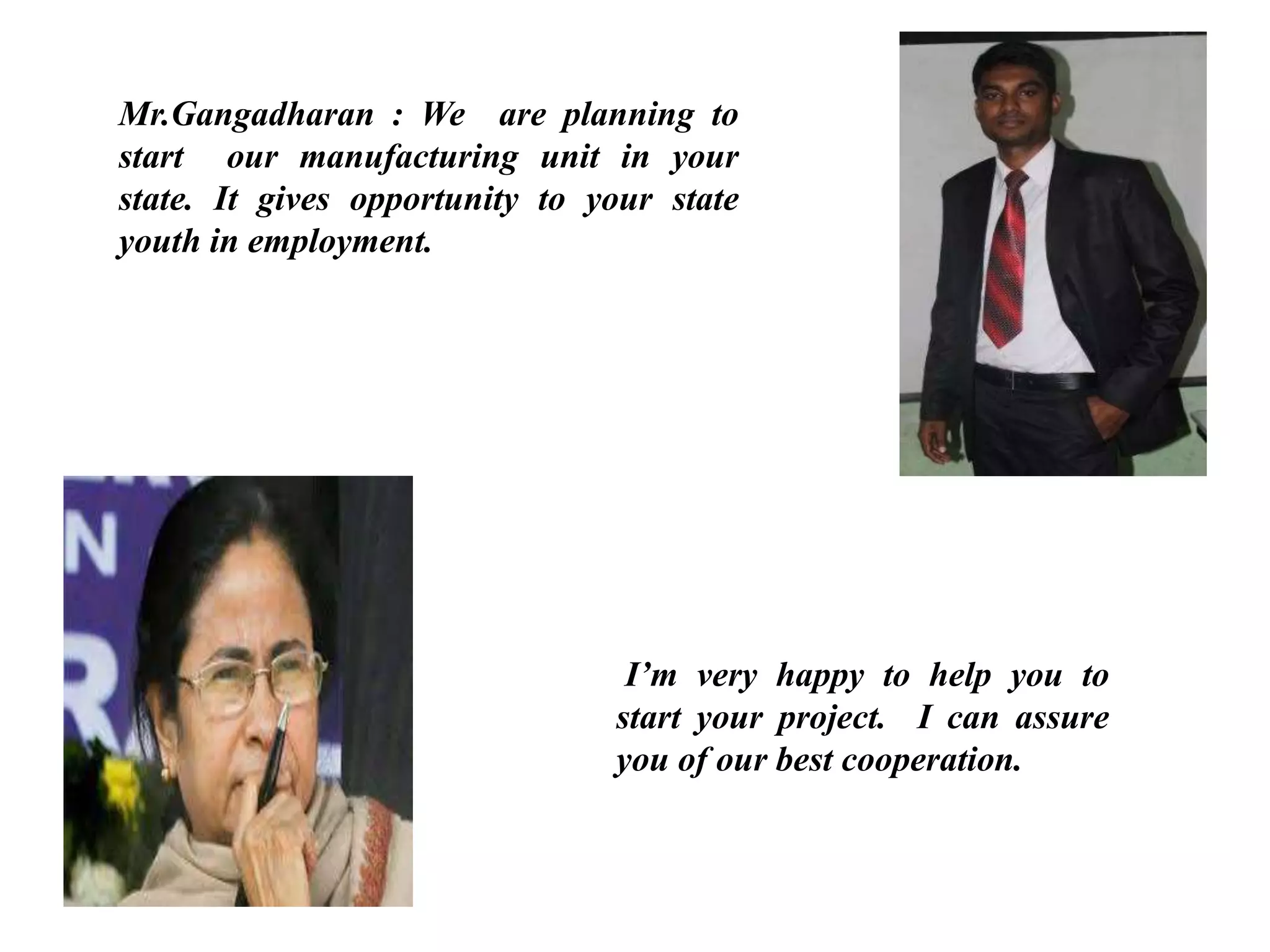 Mr.Gangadharan : We are planning to
start our manufacturing unit in your
state. It gives opportunity to your state
youth in employment.
I’m very happy to help you to
start your project. I can assure
you of our best cooperation.
 