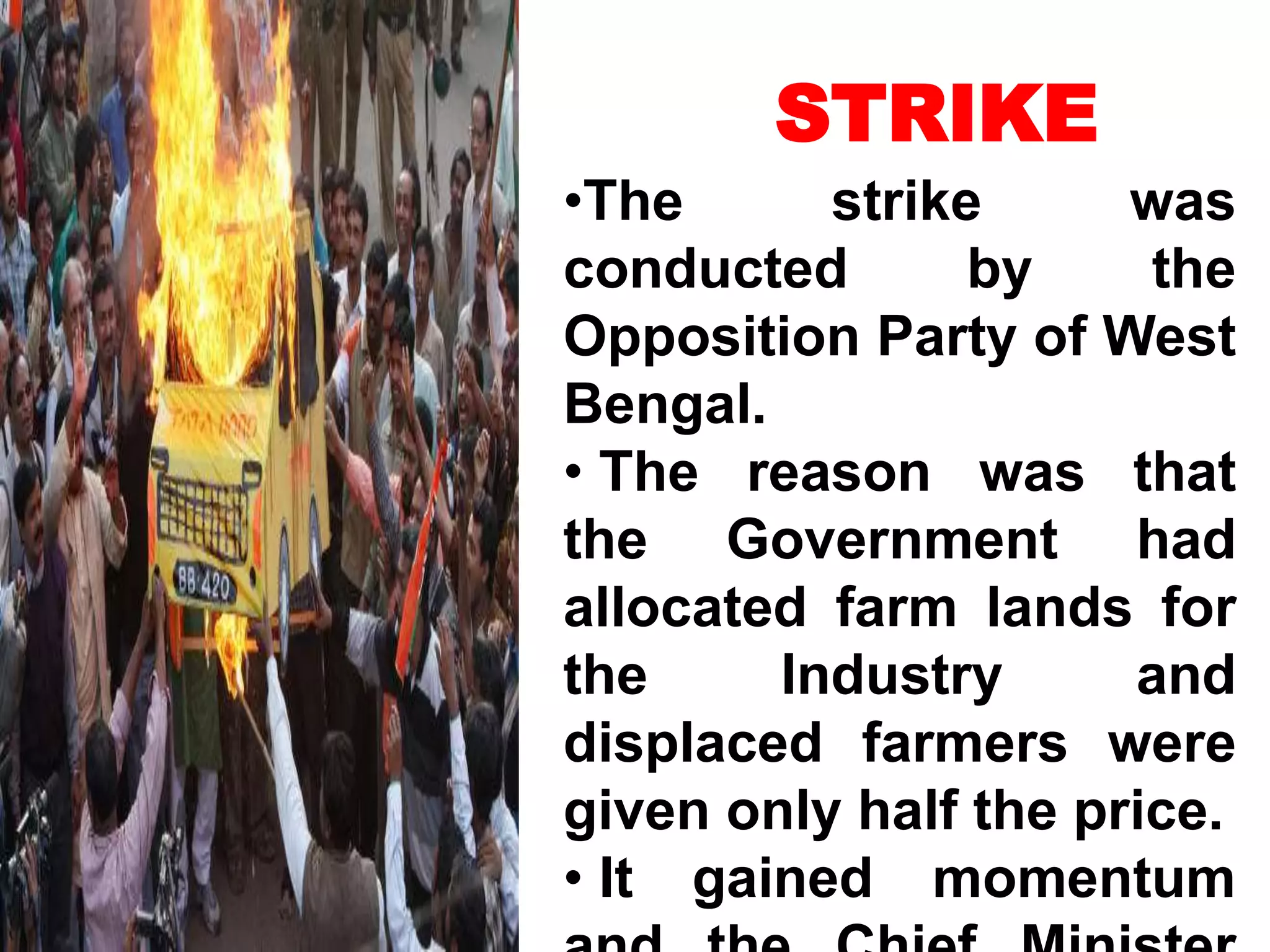 STRIKE
•The strike was
conducted by the
Opposition Party of West
Bengal.
• The reason was that
the Government had
allocated farm lands for
the Industry and
displaced farmers were
given only half the price.
• It gained momentum
 