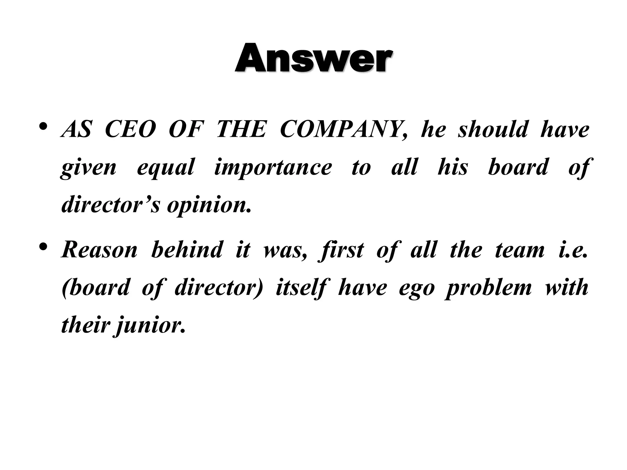 Answer
• AS CEO OF THE COMPANY, he should have
given equal importance to all his board of
director’s opinion.
• Reason behind it was, first of all the team i.e.
(board of director) itself have ego problem with
their junior.
 