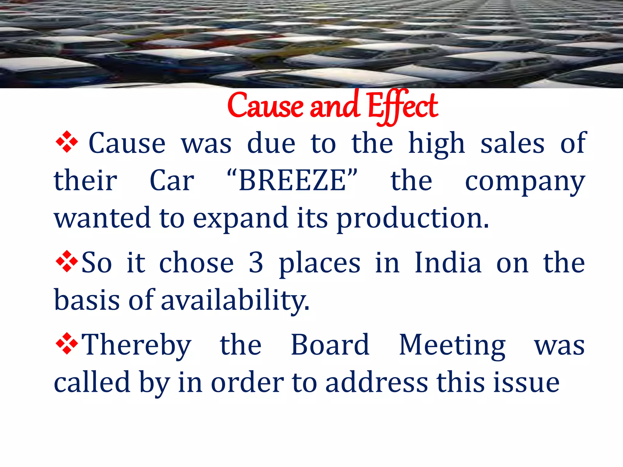 Cause and Effect
 Cause was due to the high sales of
their Car “BREEZE” the company
wanted to expand its production.
So it chose 3 places in India on the
basis of availability.
Thereby the Board Meeting was
called by in order to address this issue
 