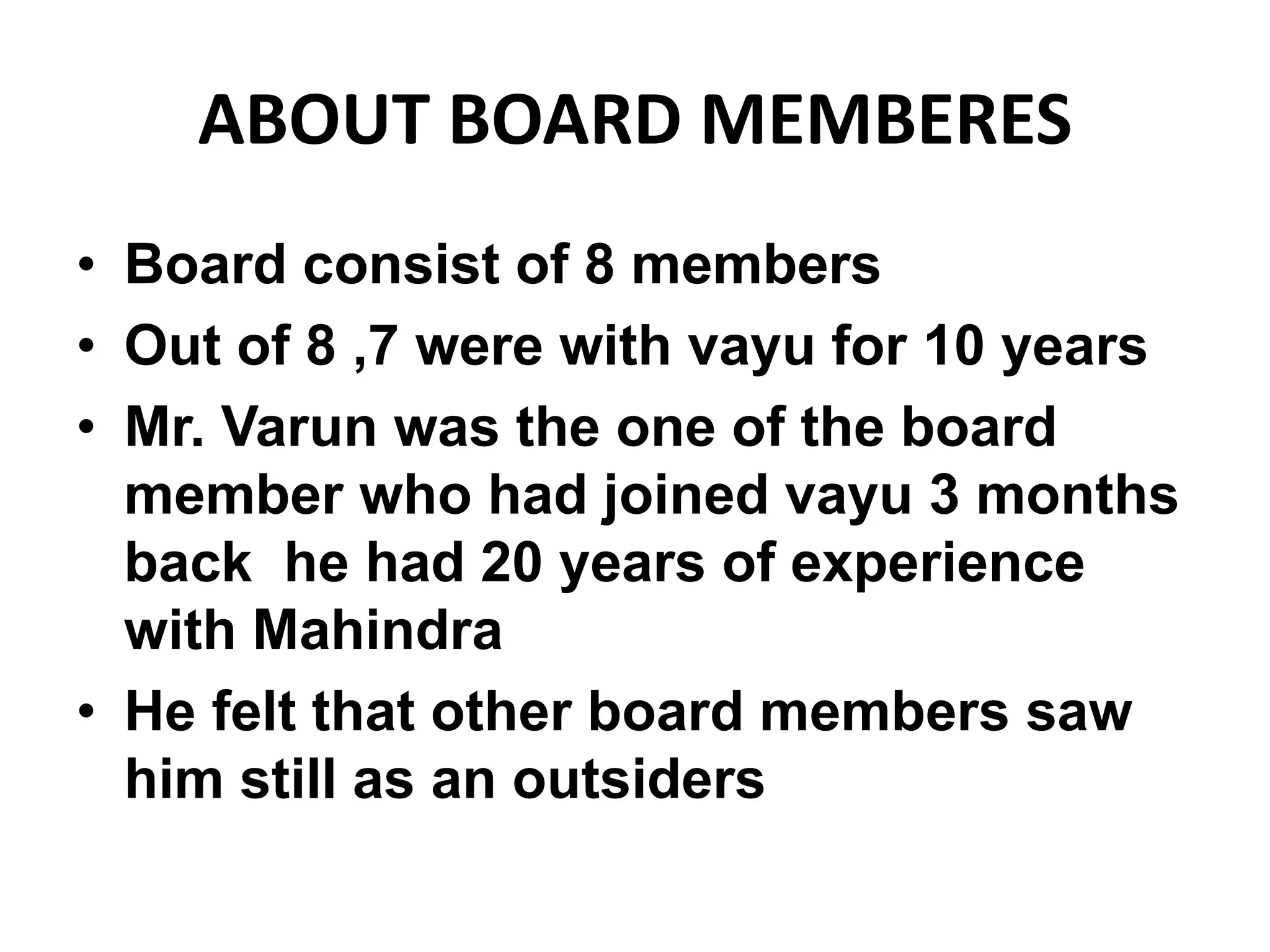 ABOUT BOARD MEMBERES
• Board consist of 8 members
• Out of 8 ,7 were with vayu for 10 years
• Mr. Varun was the one of the board
member who had joined vayu 3 months
back he had 20 years of experience
with Mahindra
• He felt that other board members saw
him still as an outsiders
 