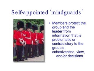 Self-appointed ‘mindguards’ Members protect the group and the leader from information that is problematic or contradictory to the group’s cohesiveness, view,  and/or decisions  