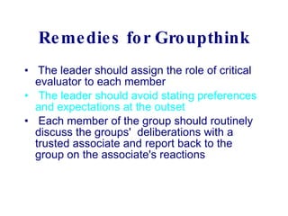 Remedies for Groupthink   The leader should assign the role of critical evaluator to each member  The leader should avoid stating preferences and expectations at the outset     Each member of the group should routinely discuss the groups'  deliberations with a trusted associate and report back to the group on the associate's reactions  