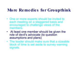 More Remedies for Groupthink One or more experts should be invited to each meeting on a staggered basis and encouraged to challenge views of the members.            At least one member should be given the role of devil's advocate (to question assumptions and plans)  The leader should make sure that a sizeable block of time is set aside to survey warning signals.   