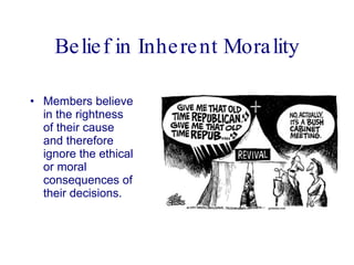 Belief in Inherent Morality Members believe in the rightness of their cause and therefore ignore the ethical or moral consequences of their decisions.  