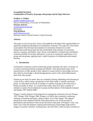 Groupthink Revisited:
Communities of Practice, In-groups, Out-groups and the Space Between
Geoffrey A. Walker
geoffrey.walker@unn.ac.uk
School of Informatics, University of Northumbria
Susanne Justesen
susanne@innoversity.org
Innoversity
Paul Robinson
paul01@btconnect.com
Honorary Senior Clinical Lecturer, Leeds University
Abstract
This paper revisits Irving Janis’ theory of groupthink in the light of the ongoing debate on
legitimate peripheral participation in communities of practice. We argue for a movement
in perception from the linear development of community formation to a multi-
dimensional model based upon the inter-relationship of the domains of community,
practice, meaning, and identity. Janis’ theory of groupthink is outlined and communities
of practice defined. From these definitions, we go on to examine the significance of in-
groups and out-groups, applying Janis’ model to patterns of collaboration and situated
learning.
1. Introduction
Communities of practice consist of particular groups of people who share a common set
of values concerning learning, meaning and identity. They demonstrate many of the
characteristics of other groups in their capacity to create collective knowledge; however,
this collective knowledge is shared through practice and it is this which differentiates
them from other groups.
Groups are not static by nature, they are constantly forming, disbanding and reforming in
a state of flux, which creates a propensity to feel either inside or outside a particular
group. An individual can also be an insider in a number of groups at the same time as
being an outsider in others. As a result of this reality, there have been a number of
attempts to analyse the development of groups and their phases of development (Lipnack
and Stamps 1997; Belbin 2000).
Wenger’s model of phases of development of communities of practice (Lave & Wenger
1997; Wenger 1998; Wenger 2000; Wenger et al 2002), that is potential, coalescing,
maturing, stewarding and legacy, adopts a linear view of this change. This appears
paradoxical when compared with the multi-dimensional view of the concepts of
participation and reification which are put forward in other parts of Wenger’s work. Any
linear view of the development, sharing and transferring of knowledge lends itself to
images of eccentric scientists, working alone, who then link to other eccentric scientists to
 