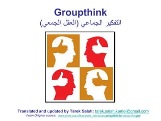 Groupthink
             (‫ﺍﻟﺗﻔﻛﻳﺭ ﺍﻟﺟﻣﺎﻋﻲ )ﺍﻟﻌﻘﻝ ﺍﻟﺟﻣﻌﻲ‬




Translated and updated by Tarek Salah: tarek.salah.kamel@gmail.com
    From Original source: www.psysr.org/about/pubs_resources/groupthinkpresentation.ppt
 