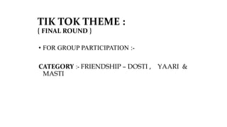 TIK TOK THEME :
{ FINAL ROUND }
• FOR GROUP PARTICIPATION :-
CATEGORY :- FRIENDSHIP – DOSTI , YAARI &
MASTI
 