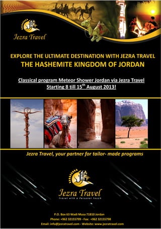 EXPLORE THE ULTIMATE DESTINATION WITH JEZRA TRAVEL
   THE HASHEMITE KINGDOM OF JORDAN
  Classical program Meteor Shower Jordan via Jezra Travel
               Starting 8 till 15th August 2013!




     : f df ţ   ½f° € f- ¯f ½–f¯¾




                     P.O. Box 63 Wadi Musa 71810 Jordan
                  Phone: +962 32155799 - Fax: +962 32155798
           Email: info@jezratravel.com - Website: www.jezratravel.com
 