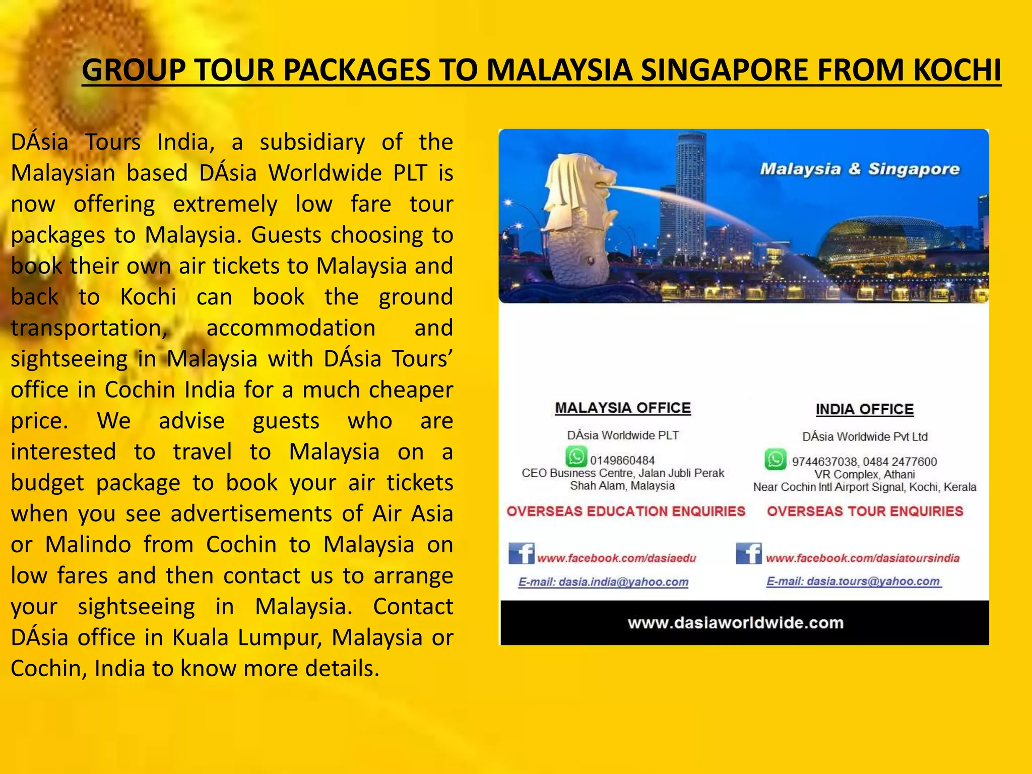 DÁsia Tours India, a subsidiary of the
Malaysian based DÁsia Worldwide PLT is
now offering extremely low fare tour
packages to Malaysia. Guests choosing to
book their own air tickets to Malaysia and
back to Kochi can book the ground
transportation, accommodation and
sightseeing in Malaysia with DÁsia Tours’
office in Cochin India for a much cheaper
price. We advise guests who are
interested to travel to Malaysia on a
budget package to book your air tickets
when you see advertisements of Air Asia
or Malindo from Cochin to Malaysia on
low fares and then contact us to arrange
your sightseeing in Malaysia. Contact
DÁsia office in Kuala Lumpur, Malaysia or
Cochin, India to know more details.
GROUP TOUR PACKAGES TO MALAYSIA SINGAPORE FROM KOCHI