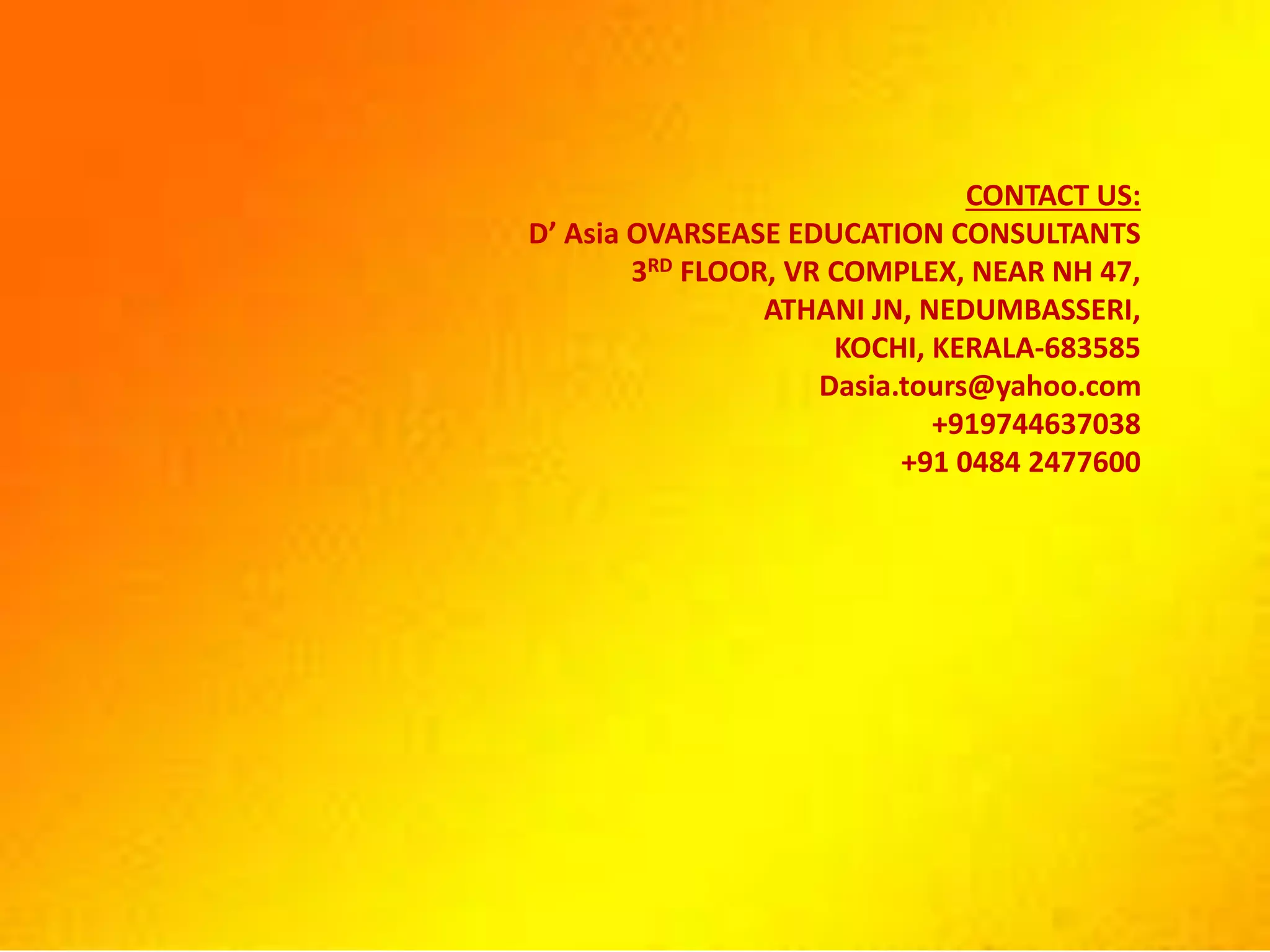 CONTACT US:
D’ Asia OVARSEASE EDUCATION CONSULTANTS
3RD FLOOR, VR COMPLEX, NEAR NH 47,
ATHANI JN, NEDUMBASSERI,
KOCHI, KERALA-683585
Dasia.tours@yahoo.com
+919744637038
+91 0484 2477600