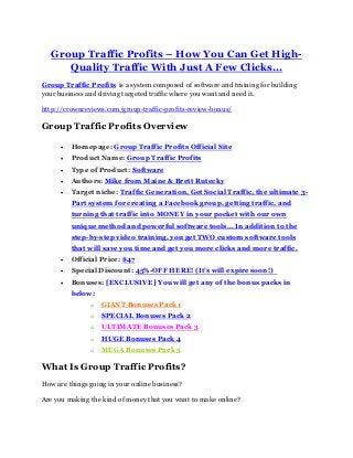 Group Traffic Profits – How You Can Get High-
Quality Traffic With Just A Few Clicks...
Group Traffic Profits is a system composed of software and training for building
your business and driving targeted traffic where you want and need it.
http://crownreviews.com/group-traffic-profits-review-bonus/
Group Traffic Profits Overview
 Homepage: Group Traffic Profits Official Site
 Product Name: Group Traffic Profits
 Type of Product: Software
 Authors: Mike from Maine & Brett Rutecky
 Target niche: Traffic Generation, Get Social Traffic, the ultimate 3-
Part system for creating a Facebook group, getting traffic, and
turning that traffic into MONEY in your pocket with our own
unique method and powerful software tools... In addition to the
step-by-step video training, you get TWO custom software tools
that will save you time and get you more clicks and more traffic.
 Official Price: $47
 Special Discount: 45%-OFF HERE! (It’s will expire soon!)
 Bonuses: [EXCLUSIVE] You will get any of the bonus packs in
below:
o GIANT Bonuses Pack 1
o SPECIAL Bonuses Pack 2
o ULTIMATE Bonuses Pack 3
o HUGE Bonuses Pack 4
o MEGA Bonuses Pack 5
What Is Group Traffic Profits?
How are things going in your online business?
Are you making the kind of money that you want to make online?
 