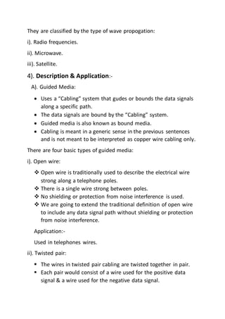 They are classified by the type of wave propogation:
i). Radio frequencies.
ii). Microwave.
iii). Satellite.
4). Description & Application:-
A). Guided Media:
 Uses a “Cabling” system that gudes or bounds the data signals
along a specific path.
 The data signals are bound by the “Cabling” system.
 Guided media is also known as bound media.
 Cabling is meant in a generic sense in the previous sentences
and is not meant to be interpreted as copper wire cabling only.
There are four basic types of guided media:
i). Open wire:
 Open wire is traditionally used to describe the electrical wire
strong along a telephone poles.
 There is a single wire strong between poles.
 No shielding or protection from noise interference is used.
 We are going to extend the traditional definition of open wire
to include any data signal path without shielding or protection
from noise interference.
Application:-
Used in telephones wires.
ii). Twisted pair:
 The wires in twisted pair cabling are twisted together in pair.
 Each pair would consist of a wire used for the positive data
signal & a wire used for the negative data signal.
 