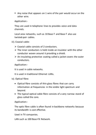  Any noise that appears on 1 wire of the pair would occur on the
other wire.
Application:-
They are used in telephone lines to provides voice and data
channels.
Local area networks, such as 10 Base-T and Base-T also use
twisted-pair cables.
iii). Coaxial cable:
 Coaxial cable consists of 2 conductors.
 The inner conductors is held inside an insulator with the other
conductor woven around it providing a shield.
 An insulating protective coating called a jacket covers the outer
conductors.
Application:-
It is used in cable networks.
It is used in traditional Ethernet LANs.
iv). Optical fibre:
 Optical fibre consists of thin glass fibres that can carry
information at frequencies in the visible light spectrum and
beyond.
 The typical optical cable fibre consists of a very narrow stand of
glass called the core.
Application:-
The optic fibre cable is often found in backbone networks because
its bandwidth is cost effective.
Used in TV companies.
LAN such as 100 Base-FX Network.
 