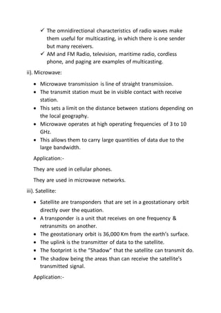  The omnidirectional characteristics of radio waves make
them useful for multicasting, in which there is one sender
but many receivers.
 AM and FM Radio, television, maritime radio, cordless
phone, and paging are examples of multicasting.
ii). Microwave:
 Microwave transmission is line of straight transmission.
 The transmit station must be in visible contact with receive
station.
 This sets a limit on the distance between stations depending on
the local geography.
 Microwave operates at high operating frequencies of 3 to 10
GHz.
 This allows them to carry large quantities of data due to the
large bandwidth.
Application:-
They are used in cellular phones.
They are used in microwave networks.
iii). Satellite:
 Satellite are transponders that are set in a geostationary orbit
directly over the equation.
 A transponder is a unit that receives on one frequency &
retransmits on another.
 The geostationary orbit is 36,000 Km from the earth’s surface.
 The uplink is the transmitter of data to the satellite.
 The footprint is the “Shadow” that the satellite can transmit do.
 The shadow being the areas than can receive the satellite’s
transmitted signal.
Application:-
 