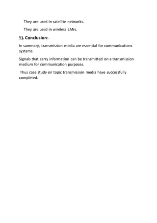 They are used in satellite networks.
They are used in wireless LANs.
5). Conclusion:-
In summary, transmission media are essential for communications
systems.
Signals that carry information can be transmitted on a transmission
medium for communication purposes.
Thus case study on topic transmission media have successfully
completed.
 