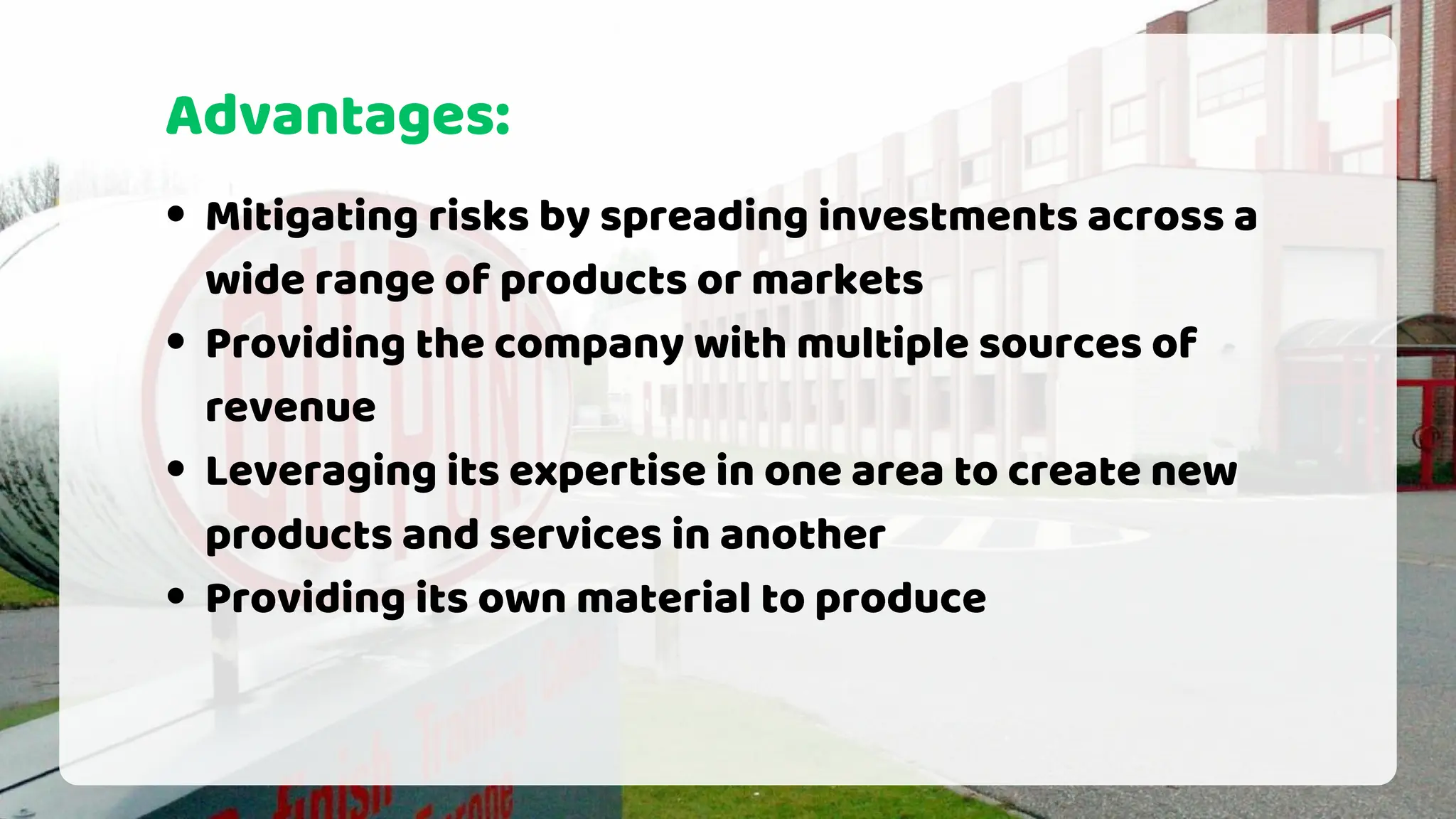 Advantages:
Mitigating risks by spreading investments across a
wide range of products or markets
Providing the company with multiple sources of
revenue
Leveraging its expertise in one area to create new
products and services in another
Providing its own material to produce
 