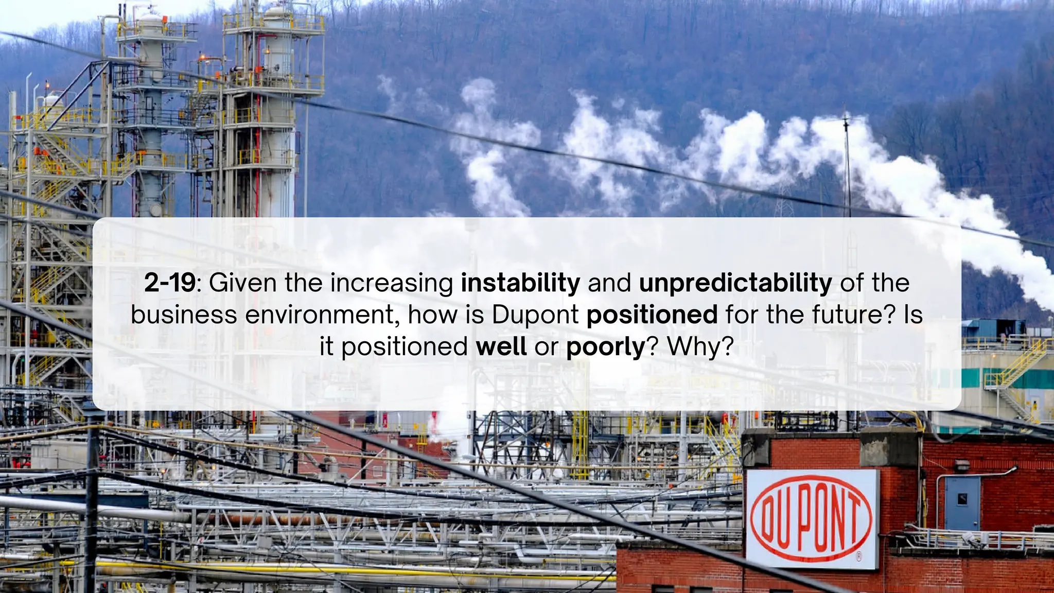 2-19: Given the increasing instability and unpredictability of the
business environment, how is Dupont positioned for the future? Is
it positioned well or poorly? Why?
 
