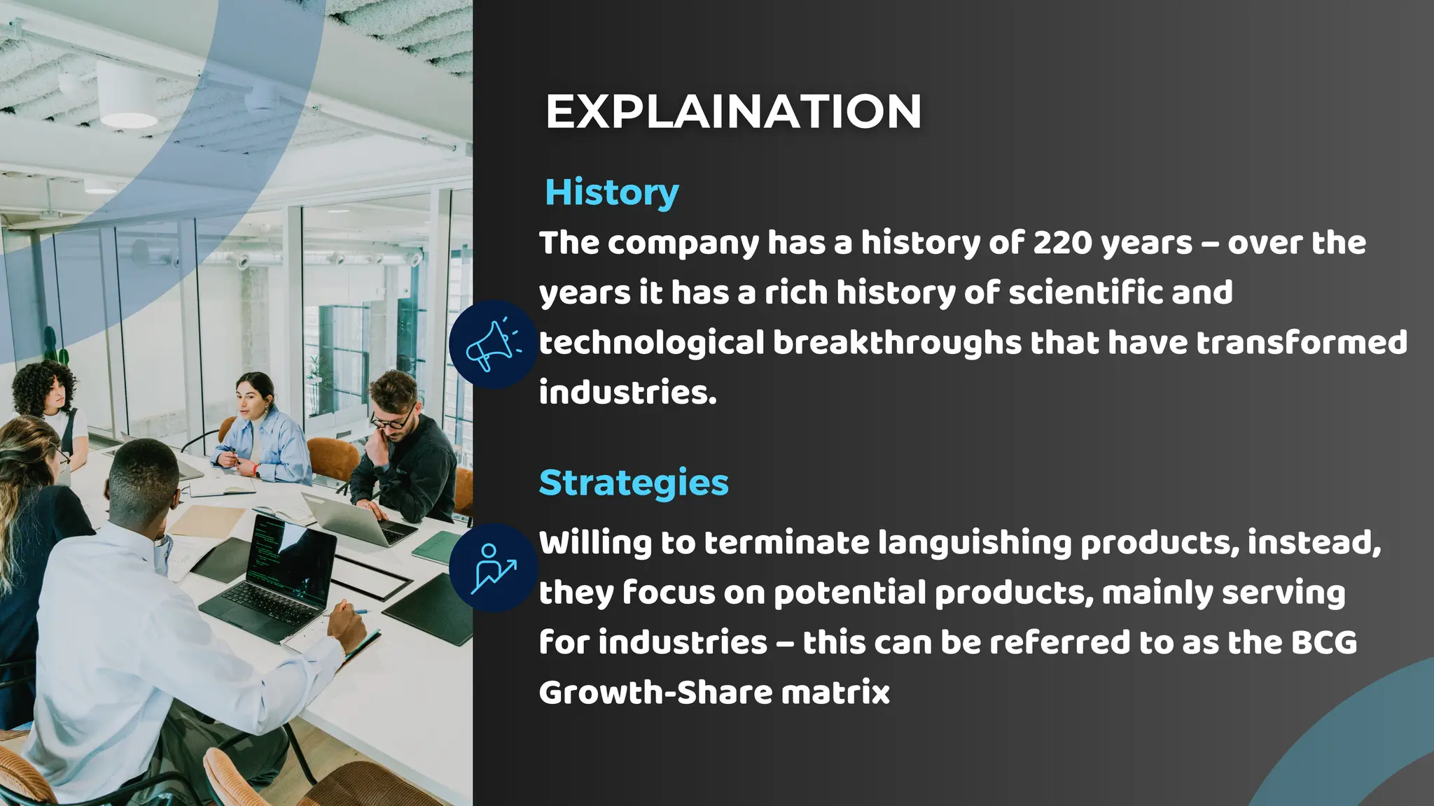 History
The company has a history of 220 years – over the
years it has a rich history of scientific and
technological breakthroughs that have transformed
industries.
Strategies
Willing to terminate languishing products, instead,
they focus on potential products, mainly serving
for industries – this can be referred to as the BCG
Growth-Share matrix
 