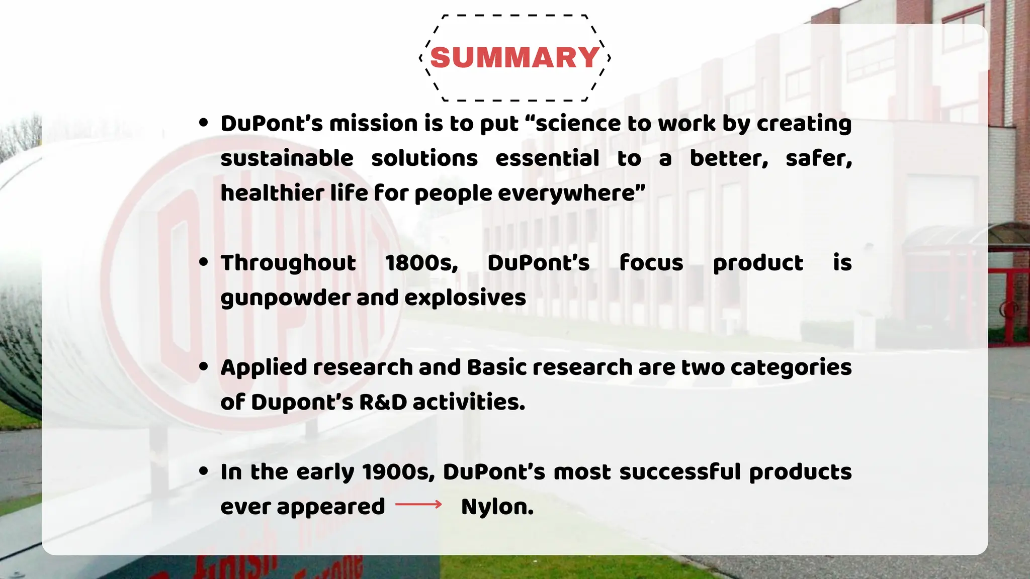 SUMMARY
DuPont’s mission is to put “science to work by creating
sustainable solutions essential to a better, safer,
healthier life for people everywhere”
Throughout 1800s, DuPont’s focus product is
gunpowder and explosives
Applied research and Basic research are two categories
of Dupont’s R&D activities.
In the early 1900s, DuPont’s most successful products
ever appeared Nylon.
 